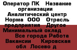 Оператор ПК › Название организации ­ Аналитический центр Норма, ООО › Отрасль предприятия ­ Другое › Минимальный оклад ­ 40 000 - Все города Работа » Вакансии   . Кировская обл.,Лосево д.